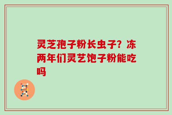 灵芝孢子粉长虫子？冻两年们灵艺饱子粉能吃吗