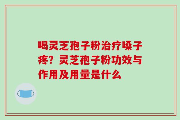 喝灵芝孢子粉治疗嗓子疼?灵芝孢子粉功效与作用及用量是什么