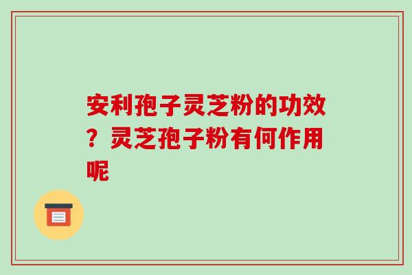 安利孢子灵芝粉的功效?灵芝孢子粉有何作用呢