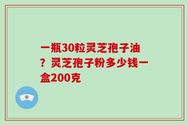 一瓶30粒灵芝孢子油?灵芝孢子粉多少钱一盒200克