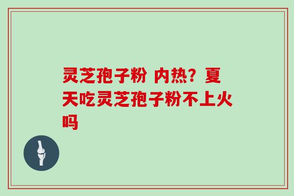 灵芝孢子粉 内热?夏天吃灵芝孢子粉不上火吗