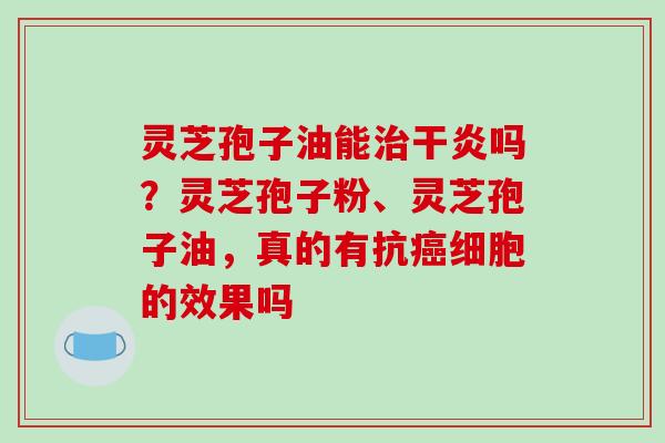 灵芝孢子油能治干炎吗?灵芝孢子粉、灵芝孢子油,真的有抗癌细胞的效果吗