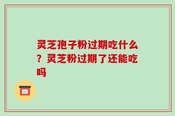 灵芝孢子粉过期吃什么？灵芝粉过期了还能吃吗