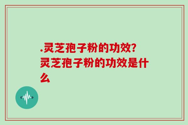 .灵芝孢子粉的功效?灵芝孢子粉的功效是什么