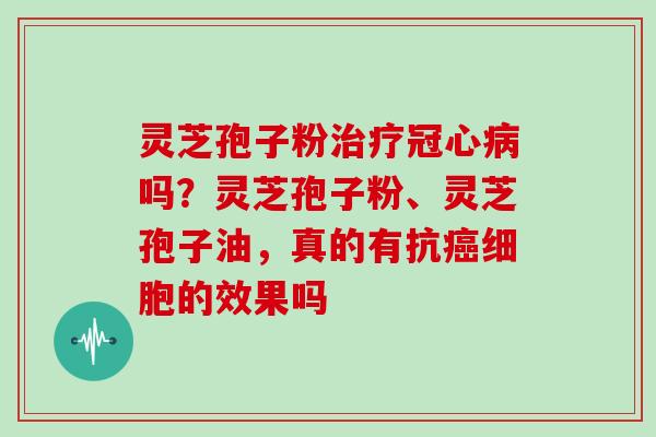 灵芝孢子粉治疗冠心病吗?灵芝孢子粉、灵芝孢子油,真的有抗癌细胞的效果吗