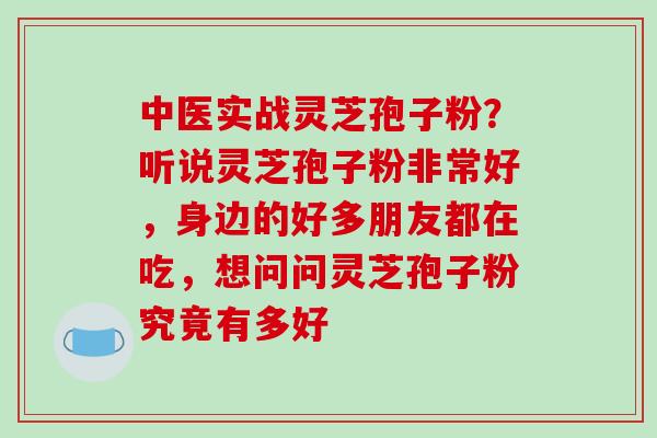 中医实战灵芝孢子粉?听说灵芝孢子粉非常好,身边的好多朋友都在吃,想问问灵芝孢子粉究竟有多好