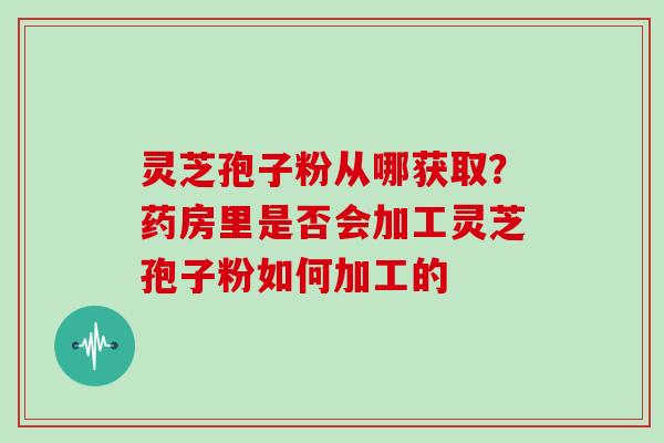灵芝孢子粉从哪获取?药房里是否会加工灵芝孢子粉如何加工的