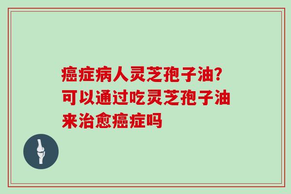 癌症病人灵芝孢子油?可以通过吃灵芝孢子油来治愈癌症吗