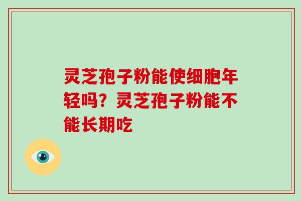 灵芝孢子粉能使细胞年轻吗？灵芝孢子粉能不能长期吃
