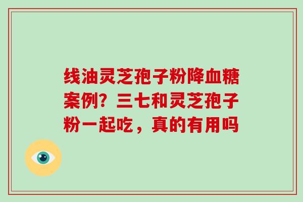 线油灵芝孢子粉降血糖案例？三七和灵芝孢子粉一起吃，真的有用吗