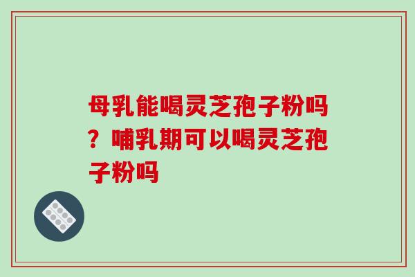 母乳能喝灵芝孢子粉吗?哺乳期可以喝灵芝孢子粉吗