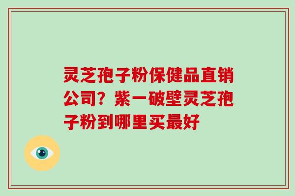 灵芝孢子粉保健品直销公司?紫一破壁灵芝孢子粉到哪里买最好