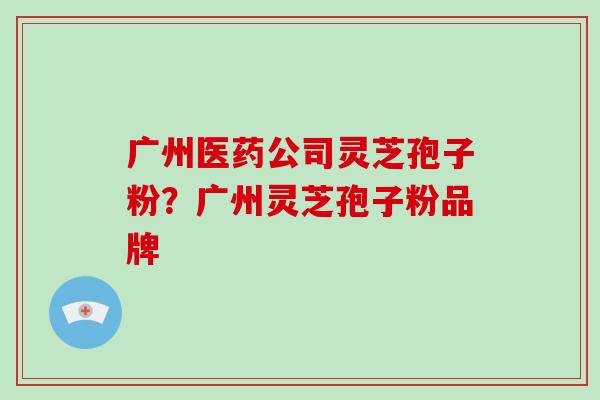 广州医药公司灵芝孢子粉?广州灵芝孢子粉品牌