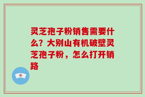灵芝孢子粉销售需要什么？大别山有机破壁灵芝孢子粉，怎么打开销路