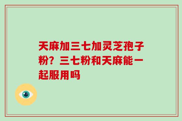 天麻加三七加灵芝孢子粉?三七粉和天麻能一起服用吗