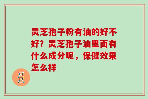 灵芝孢子粉有油的好不好?灵芝孢子油里面有什么成分呢,保健效果怎么样