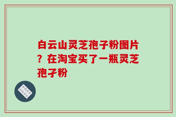 白云山灵芝孢子粉图片？在淘宝买了一瓶灵芝孢孑粉