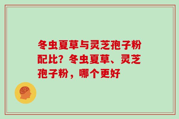 冬虫夏草与灵芝孢子粉配比？冬虫夏草、灵芝孢子粉，哪个更好