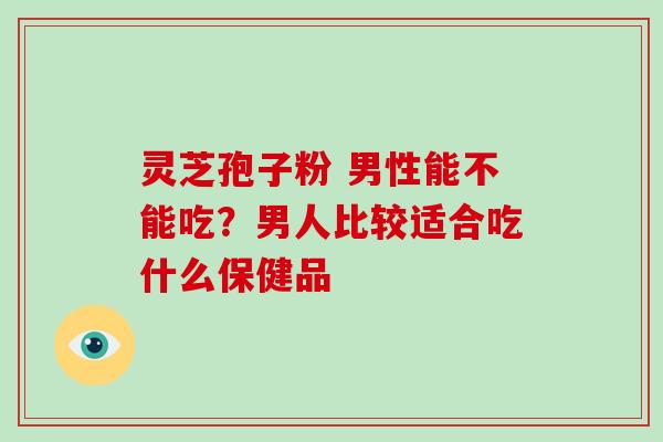 灵芝孢子粉 男性能不能吃?男人比较适合吃什么保健品