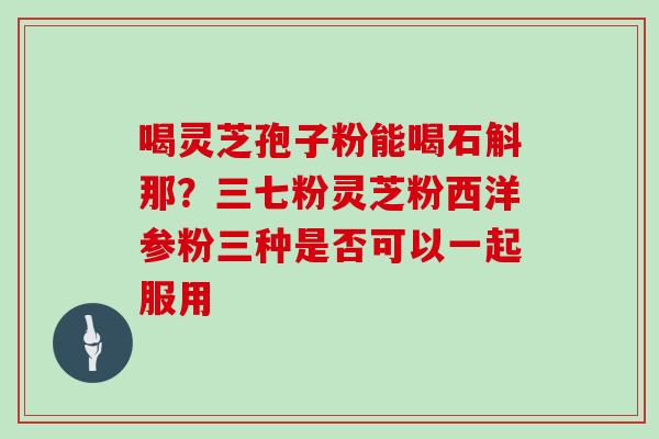 喝灵芝孢子粉能喝石斛那?三七粉灵芝粉西洋参粉三种是否可以一起服用