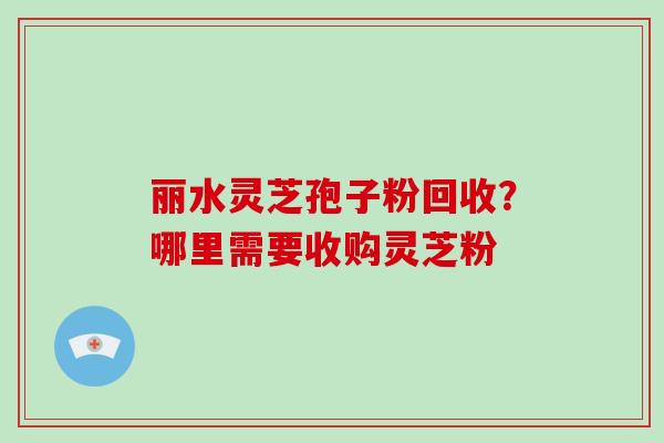 丽水灵芝孢子粉回收?哪里需要收购灵芝粉