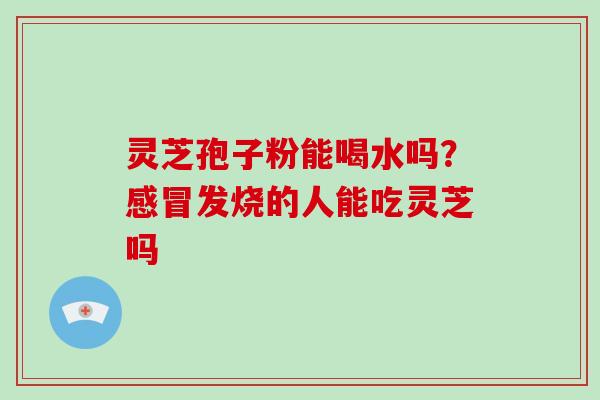 灵芝孢子粉能喝水吗?感冒发烧的人能吃灵芝吗