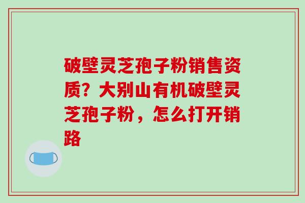 破壁灵芝孢子粉销售资质?大别山有机破壁灵芝孢子粉,怎么打开销路