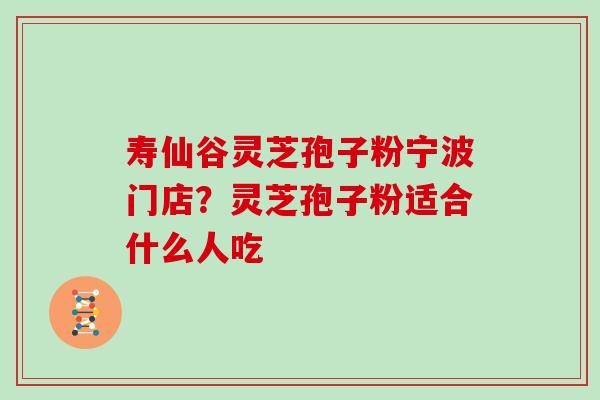 寿仙谷灵芝孢子粉宁波门店?灵芝孢子粉适合什么人吃