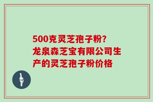 500克灵芝孢子粉？龙泉森芝宝有限公司生产的灵芝孢子粉价格