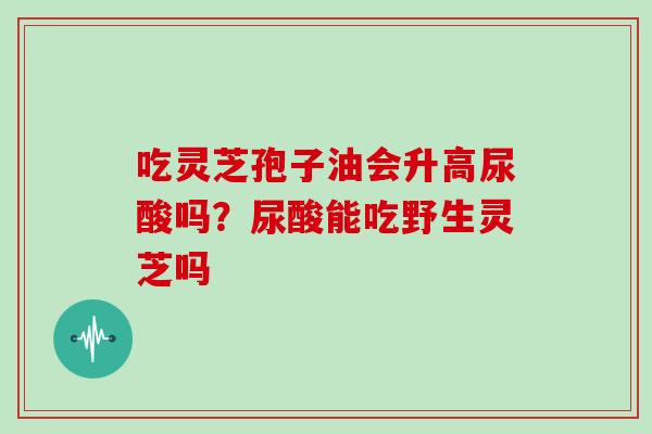 吃灵芝孢子油会升高尿酸吗?尿酸能吃野生灵芝吗