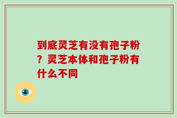 到底灵芝有没有孢子粉？灵芝本体和孢子粉有什么不同