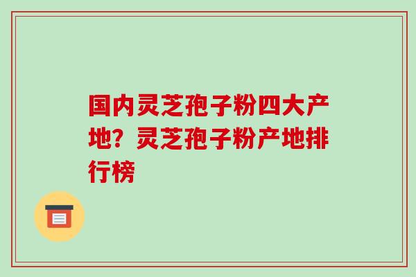 国内灵芝孢子粉四大产地？灵芝孢子粉产地排行榜