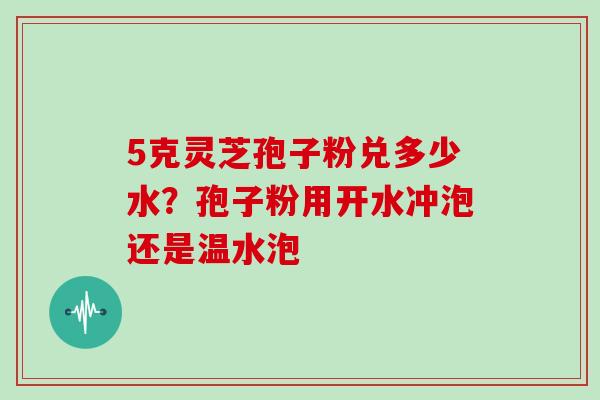5克灵芝孢子粉兑多少水？孢子粉用开水冲泡还是温水泡