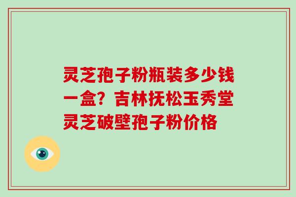 灵芝孢子粉瓶装多少钱一盒?吉林抚松玉秀堂灵芝破壁孢子粉价格