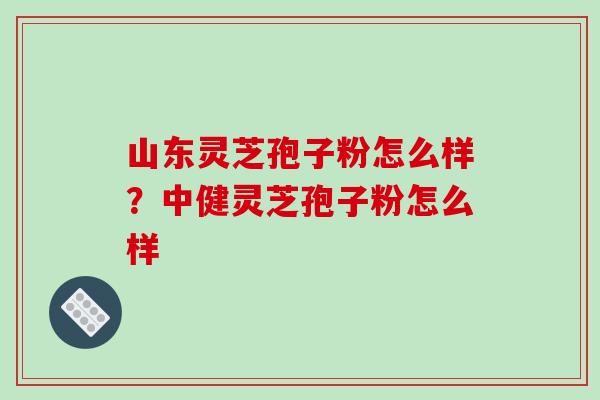 山东灵芝孢子粉怎么样?中健灵芝孢子粉怎么样