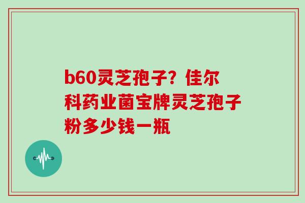 b60灵芝孢子？佳尔科药业菌宝牌灵芝孢子粉多少钱一瓶