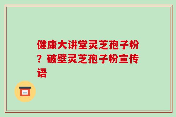 健康大讲堂灵芝孢子粉？破壁灵芝孢子粉宣传语