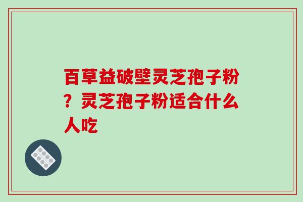 百草益破壁灵芝孢子粉？灵芝孢子粉适合什么人吃