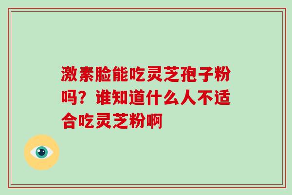 激素脸能吃灵芝孢子粉吗?谁知道什么人不适合吃灵芝粉啊