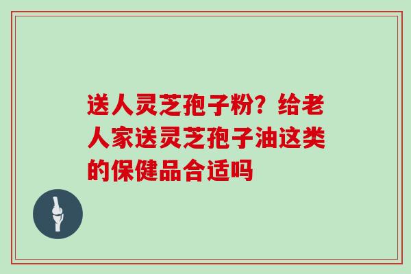 送人灵芝孢子粉?给老人家送灵芝孢子油这类的保健品合适吗