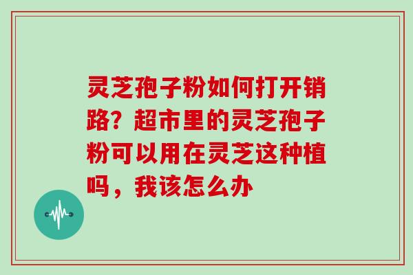 灵芝孢子粉如何打开销路?超市里的灵芝孢子粉可以用在灵芝这种植吗,我该怎么办