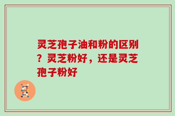 灵芝孢子油和粉的区别?灵芝粉好,还是灵芝孢子粉好