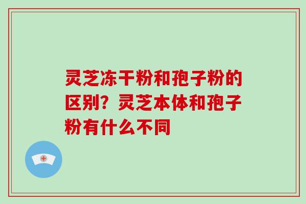 灵芝冻干粉和孢子粉的区别?灵芝本体和孢子粉有什么不同