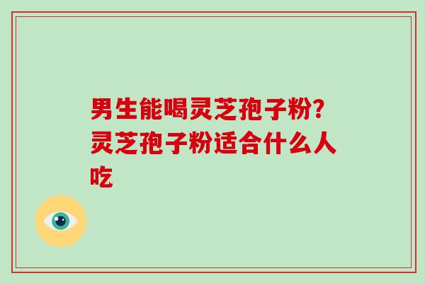 男生能喝灵芝孢子粉?灵芝孢子粉适合什么人吃