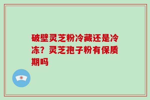 破壁灵芝粉冷藏还是冷冻?灵芝孢子粉有保质期吗