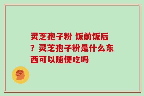 灵芝孢子粉 饭前饭后?灵芝孢子粉是什么东西可以随便吃吗