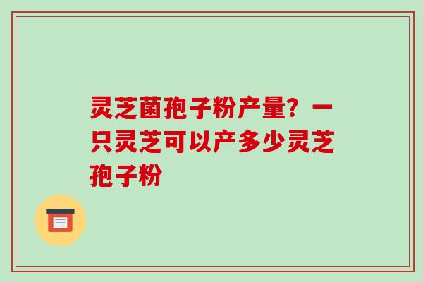 灵芝菌孢子粉产量?一只灵芝可以产多少灵芝孢子粉