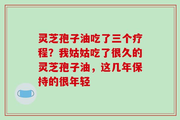 灵芝孢子油吃了三个疗程?我姑姑吃了很久的灵芝孢子油,这几年保持的很年轻