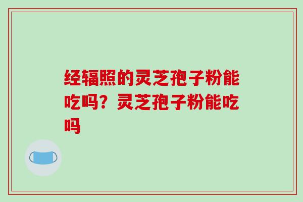 经辐照的灵芝孢子粉能吃吗？灵芝孢子粉能吃吗