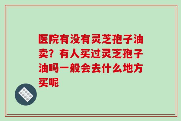 医院有没有灵芝孢子油卖?有人买过灵芝孢子油吗一般会去什么地方买呢